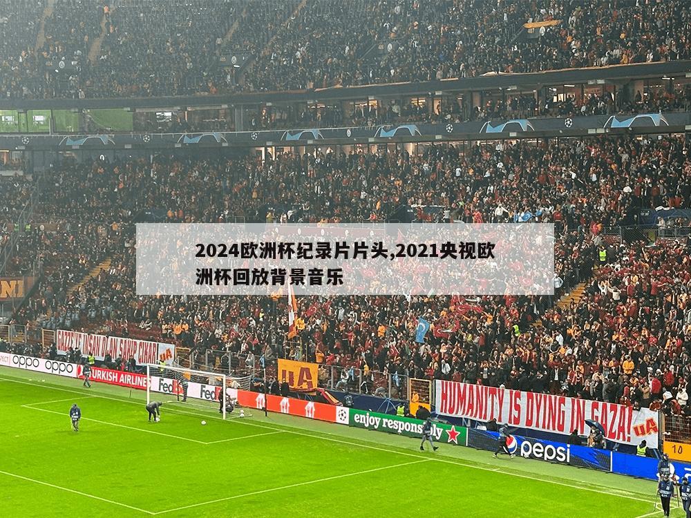 2024欧洲杯纪录片片头,2021央视欧洲杯回放背景音乐