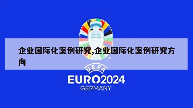 企业国际化案例研究,企业国际化案例研究方向